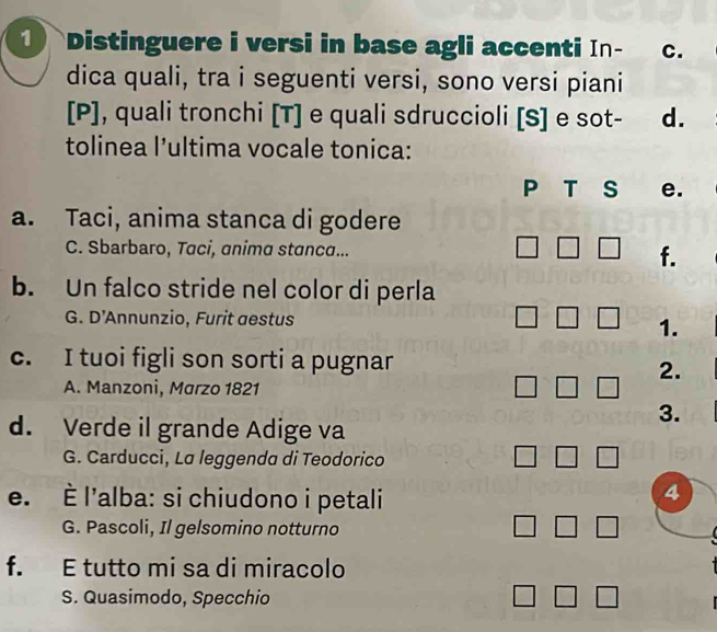 ① Distinguere i versi in base agli accenti In- C.
dica quali, tra i seguenti versi, sono versi piani
[P], quali tronchi [T] e quali sdruccioli [S] e sot- d.
tolinea l’ultima vocale tonica:
P T S e.
a. Taci, anima stanca di godere
□ 
C. Sbarbaro, Taci, anima stanca... f.
b. Un falco stride nel color di perla
G. D’Annunzio, Furit aestus □ □ 1.
c. I tuoi figli son sorti a pugnar
2.
A. Manzoni, Marzo 1821 □ □
d. Verde il grande Adige va
3.
G. Carducci, La leggenda di Teodorico □ □
e. È l'alba: si chiudono i petali
4
G. Pascoli, Il gelsomino notturno □ □
f. E tutto mi sa di miracolo
S. Quasimodo, Specchio