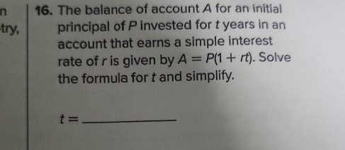 The balance of account A for an initial 
try, principal of P invested for t years in an 
account that earns a simple interest 
rate of r is given by A=P(1+rt). Solve 
the formula for t and simplify. 
_ t=