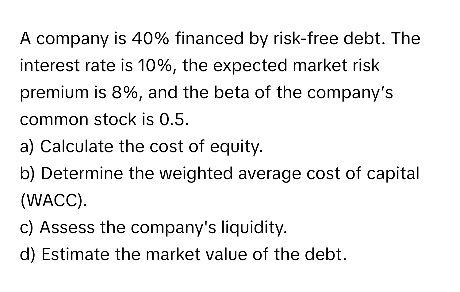 A company is 40% financed by risk-free debt. The interest rate is 10%, the expected market risk premium is 8%, and the beta of the company’s common stock is 0.5.

a) Calculate the cost of equity.
b) Determine the weighted average cost of capital (WACC).
c) Assess the company's liquidity.
d) Estimate the market value of the debt.