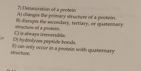 Denaturation of a protein
A) changes the primary structure of a protein.
B) disrupts the secondary, tertiary, or quaternary
structure of a protein.
C) is always irreversible.
D) hydrolyzes peptide bonds.
E) can only occur in a protein with quaternary
structure.