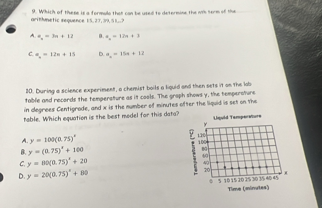 Which of these is a formula that can be used to determine the nth term of the
arithmetic sequence 15, 27, 39, 51...?
A. a_n=3n+12 B. a_n=12n+3
C. a_n=12n+15 D. a_n=15n+12
10. During a science experiment, a chemist boils a liquid and then sets it on the lab
table and records the temperature as it cools. The graph shows y, the temperature
in degrees Centigrade, and x is the number of minutes after the liquid is set on the
table. Which equation is the best model for this data?
Liquid Temperature
y
A. y=100(0.75)^x 120
B. y=(0.75)^x+100 100
80
C. y=80(0.75)^x+20
60
40
D. y=20(0.75)^x+80
20
0 5 10 15 20 25 30 35 40 45
Time (minutes)