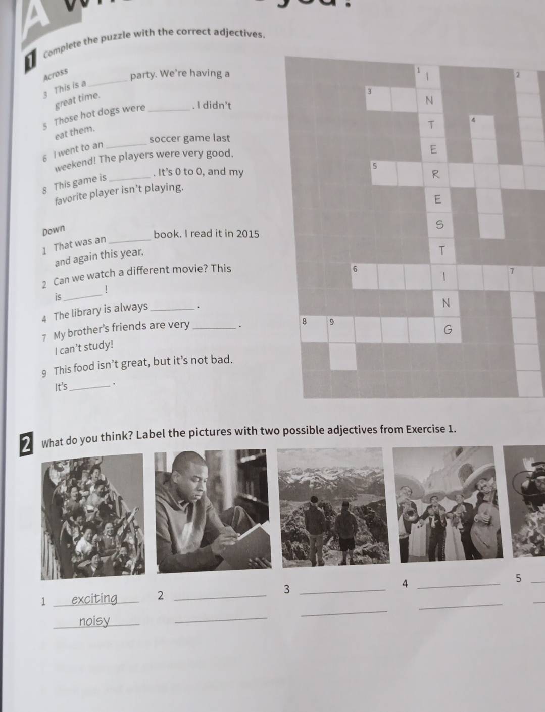 Complete the puzzle with the correct adjectives. 
1 
Across 
party. We’re having a 1 1
3 This is a 
3 
great time. 
N 
5 Those hot dogs were _. I didn’t 2
T 4
_ 
eat them. 
soccer game last 
6 I went to an 
weekend! The players were very good. 
E 
5 
8 This game is_ 
. It's 0 to 0, and my R 
favorite player isn’t playing. 
E 
Down 
S 
book. I read it in 2015 
1 That was an_ 
and again this year. 
T 
2 Can we watch a different movie? This 
6 
1 
7 
is_ 
4 The library is always _. 
N 
7 My brother’s friends are very _. 
8 9 
G 
I can’t study! 
9 This food isn’t great, but it’s not bad. 
It's _. 
What do you think? Label the pictures with two possible adjectives from Exercise 1. 
1 _exciting_ 2 _3 _4 __5__ 
_noisy_ 
_ 
_