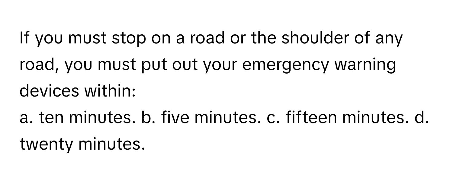 If you must stop on a road or the shoulder of any road, you must put out your emergency warning devices within:

a. ten minutes. b. five minutes. c. fifteen minutes. d. twenty minutes.