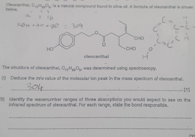 below. Oleocanthal, C_17H_20O_8 is a natural compound found in olive oil. A formula of oleocanthal is shown 
The structure of oleocanthal, C_17H_20O_5 was determined using spectroscopy. 
(1) Deduce the m/e value of the molecular ion peak in the mass spectrum of oleocanthal. 
_[1] 
II) Identify the wavenumber ranges of three absorptions you would expect to see on the 
infrared spectrum of oleocanthal. For each range, state the bond responsible. 
_ 
_