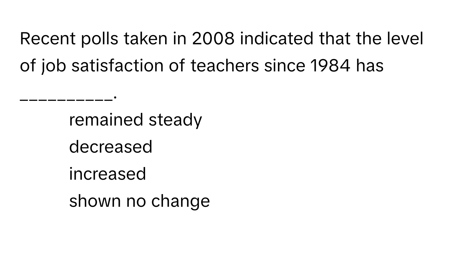 Recent polls taken in 2008 indicated that the level of job satisfaction of teachers since 1984 has __________.

1) remained steady
2) decreased
3) increased
4) shown no change