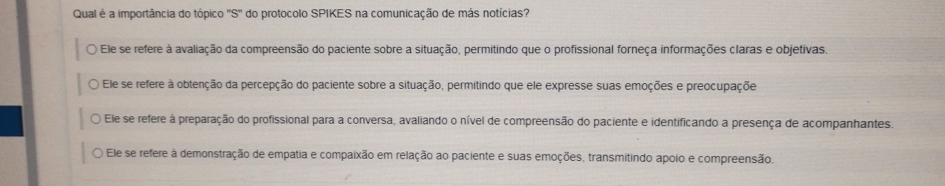 Qual é a importância do tópico S'' ' do protocolo SPIKES na comunicação de más notícias?
Ele se refere à avaliação da compreensão do paciente sobre a situação, permitindo que o profissional forneça informações claras e objetivas.
Ele se refere à obtenção da percepção do paciente sobre a situação, permitindo que ele expresse suas emoções e preocupaçõe
Ele se refere à preparação do profissional para a conversa, avaliando o nível de compreensão do paciente e identificando a presença de acompanhantes.
Ele se refere à demonstração de empatia e compaixão em relação ao paciente e suas emoções, transmitindo apoio e compreensão.