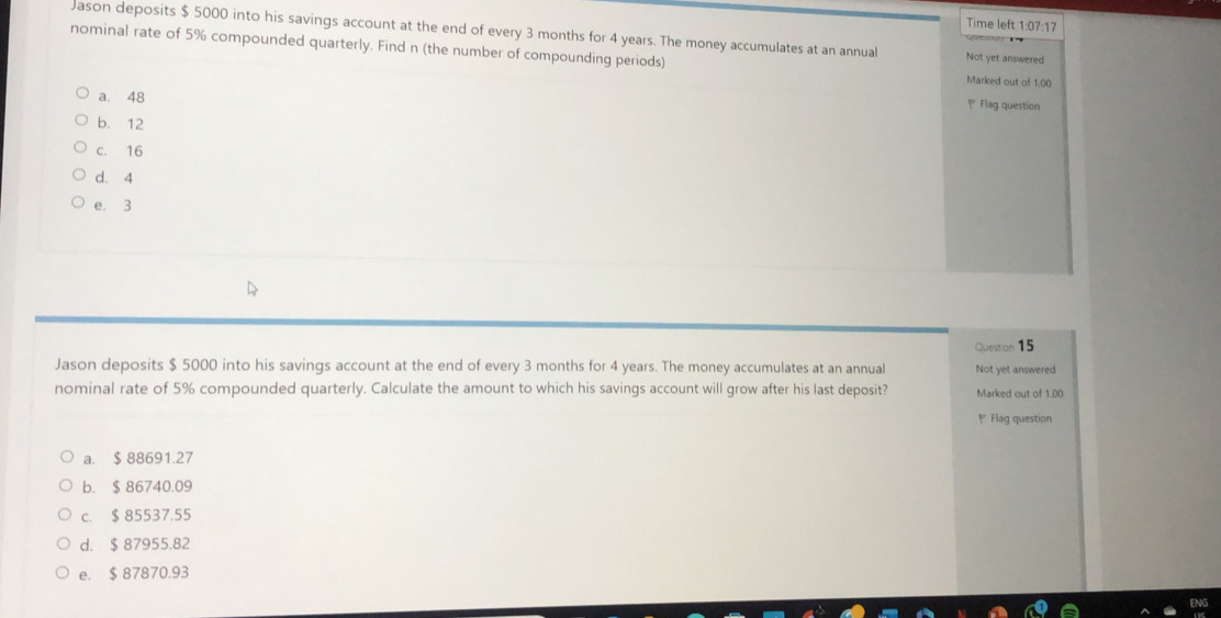 Time left 1:07:17 
Jason deposits $ 5000 into his savings account at the end of every 3 months for 4 years. The money accumulates at an annual Not yet answered
nominal rate of 5% compounded quarterly. Find n (the number of compounding periods)
Marked out of 1.00
a. 48
₹ Flag question
b. 12
c. 16
d. 4
e. 3
Question 15
Jason deposits $ 5000 into his savings account at the end of every 3 months for 4 years. The money accumulates at an annual Not yet answered
nominal rate of 5% compounded quarterly. Calculate the amount to which his savings account will grow after his last deposit? Marked out of 1.00
* Flag question
a. $ 88691.27
b. $ 86740.09
c. $ 85537.55
d. $ 87955.82
e. $ 87870.93