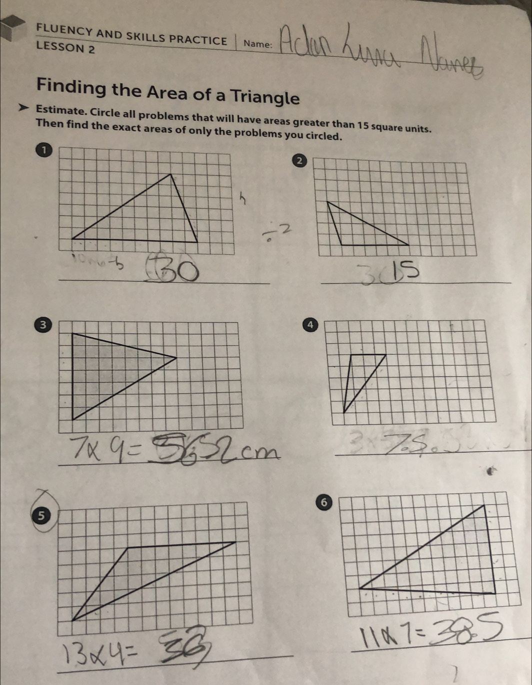 FLUENCY AND SKILLS PRACTICE Name: 
LESSON 2 
Finding the Area of a Triangle 
Estimate. Circle all problems that will have areas greater than 15 square units. 
Then find the exact areas of only the problems you circled. 
_ 
_ 
_ 
_ 
_ 
6 
5 
_ 
_ 
_