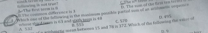 D. The sum of the first ten terms 
following is not true? C.The n^(th)
A The first term is 8
4. Which one of the following is the maximum possible partial sum of an arithmetic sequence
B.The common difference is 3
whose third term is 63 and sixth term is 48 C. 570
f n arithmetic mean between 15 and 78 is 372. Which of the following the value of D. 495
A. 532 B. 555
D. 9