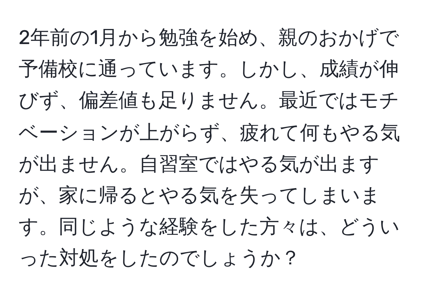 2年前の1月から勉強を始め、親のおかげで予備校に通っています。しかし、成績が伸びず、偏差値も足りません。最近ではモチベーションが上がらず、疲れて何もやる気が出ません。自習室ではやる気が出ますが、家に帰るとやる気を失ってしまいます。同じような経験をした方々は、どういった対処をしたのでしょうか？