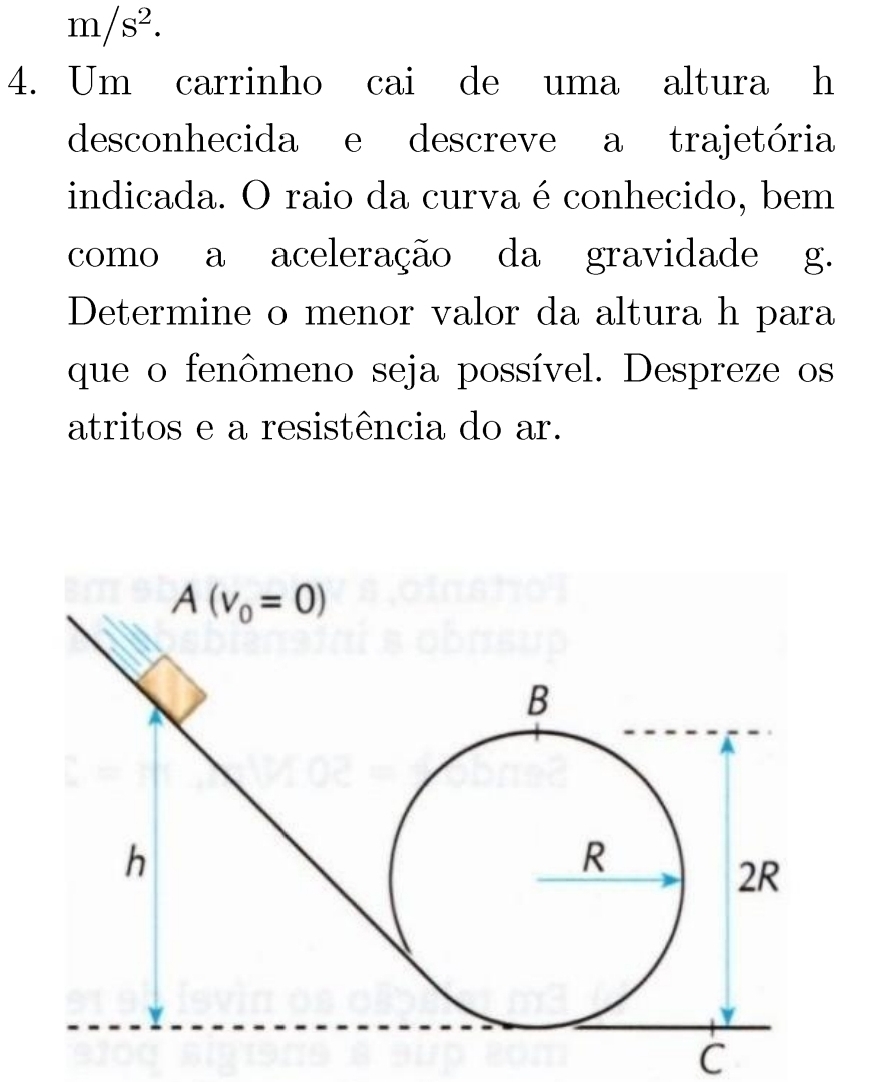 m/s^2.
4. Um carrinho cai de uma altura h
desconhecida e descreve a trajetória
indicada. O raio da curva é conhecido, bem
como a aceleração da gravidade g.
Determine o menor valor da altura h para
que o fenômeno seja possível. Despreze os
atritos e a resistência do ar.
C