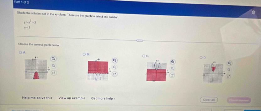 Shade the solution set in the xy -plane. Then use the graph to select one solution
y>x^2+2
y<7</tex> 
Choose the correct graph below
A.
B.
○ c.
) D.
Help me solve this View an example Get more help - Clear all