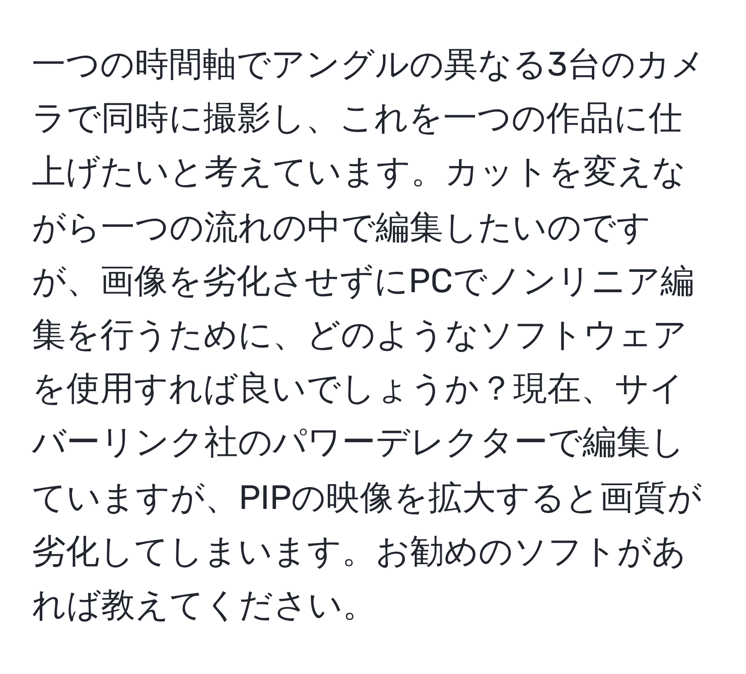 一つの時間軸でアングルの異なる3台のカメラで同時に撮影し、これを一つの作品に仕上げたいと考えています。カットを変えながら一つの流れの中で編集したいのですが、画像を劣化させずにPCでノンリニア編集を行うために、どのようなソフトウェアを使用すれば良いでしょうか？現在、サイバーリンク社のパワーデレクターで編集していますが、PIPの映像を拡大すると画質が劣化してしまいます。お勧めのソフトがあれば教えてください。