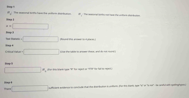 H_0 : The seasonal births have the uniform distribution. H_: The seasonal births not have the uniform distribution. 
Step 2
a=□
Step 3 (-3,DG
Test Statistic =□ (Round this answer to 4 places.) 
Step 4
Critical Value =□ (Use the table to answer these, and do not round.) 
Step 5
□ H_0 (For this blank type "R" for reject or "FTR" for fail to reject.) 
Step 6
There □ sufficient evidence to conclude that the distribution is uniform. (For this blank, type "is" or "is not" - be careful with spelling/typos.)