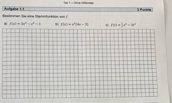 Teil 1 - Ohne Hilfsmittel
Aufgabe 1.1 3 Punkte
Bestimmen Sie eine Stammfunktion von ƒ.
a) f(x)=3x^4-x^2-1 b) f(x)=x^2(4x-3) c) f(t)= 1/7 x^5-3t^2