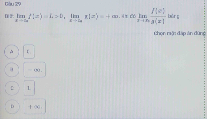 Biết limlimits _xto x_0f(x)=L>0, limlimits _xto x_0g(x)=+∈fty. Khi đó limlimits _xto x_0 f(x)/g(x)  bǎng
Chọn một đáp án đúng
A 0.
B - o.
C 1.
D + ∞.