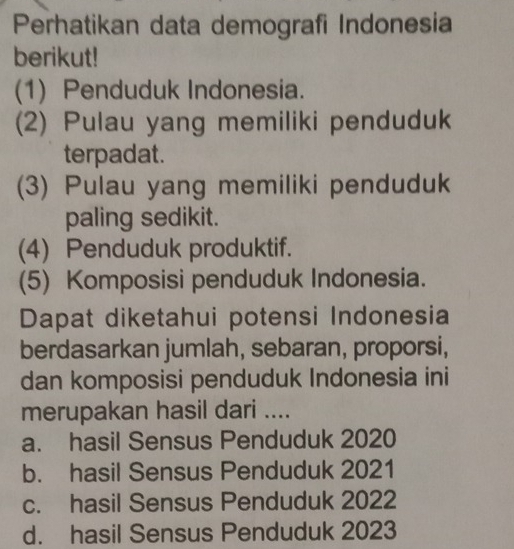 Perhatikan data demografi Indonesia
berikut!
(1) Penduduk Indonesia.
(2) Pulau yang memiliki penduduk
terpadat.
(3) Pulau yang memiliki penduduk
paling sedikit.
(4) Penduduk produktif.
(5) Komposisi penduduk Indonesia.
Dapat diketahui potensi Indonesia
berdasarkan jumlah, sebaran, proporsi,
dan komposisi penduduk Indonesia ini
merupakan hasil dari ....
a. hasil Sensus Penduduk 2020
b. hasil Sensus Penduduk 2021
c. hasil Sensus Penduduk 2022
d. hasil Sensus Penduduk 2023