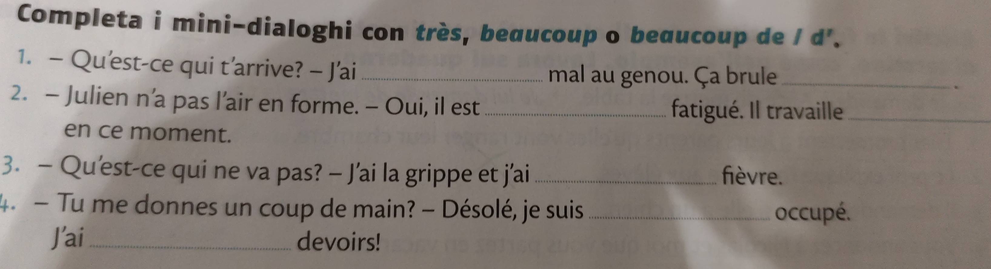 Completa i mini-dialoghi con très, beœucoup o beαucoup de / d'. 
1. - Qu'est-ce qui t’arrive? - J'ai_ 
mal au genou. Ça brule_ 
2. - Julien n’a pas l’air en forme. - Oui, il est_ 
fatigué. Il travaille_ 
en ce moment. 
3. — Qu'est-ce qui ne va pas? — J’ai la grippe et j'ai _fièvre. 
4. - Tu me donnes un coup de main? - Désolé, je suis_ 
occupé. 
J'ai _devoirs!