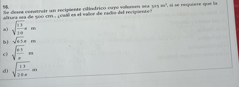 325m^3 , si se requiere que la
Se desea construir un recipiente cilíndrico cuyo volumen sea
altura sea de 500 cm., ¿cuál es el valor de radio del recipiente?
a) sqrt(frac 13)20π m
b) sqrt(65)π m
c) sqrt(frac 65)π m
d) sqrt(frac 13)20π m