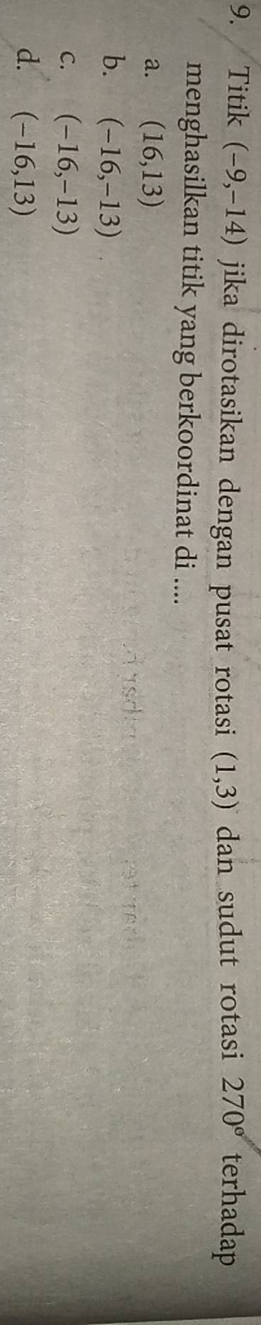 Titik (-9,-14) jika dirotasikan dengan pusat rotasi (1,3) dan sudut rotasi 270° terhadap
menghasilkan titik yang berkoordinat di ....
a. (16,13)
b. (-16,-13)
C. (-16,-13)
d. (-16,13)