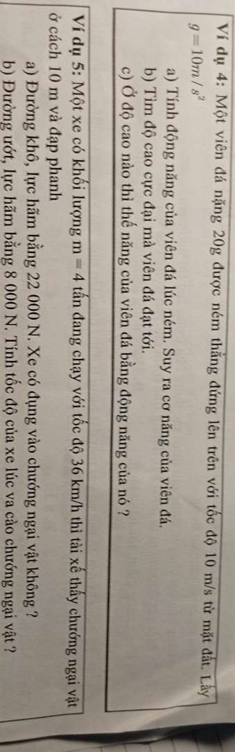 Ví dụ 4: Một viên đá nặng 20g được ném thắng đứng lên trên với tốc độ 10 m/s từ mặt đất. Lây
g=10m/s^2
a) Tính động năng của viên đá lúc ném. Suy ra cơ năng của viên đá. 
b) Tìm độ cao cực đại mà viên đá đạt tới. 
c) Ở độ cao nào thì thế năng của viên đá bằng động năng của nó ? 
Ví dụ 5: Một xe có khối lượng m=4 tấn đang chạy với tốc độ 36 km/h thì tài xế thấy chướng ngại vật 
ở cách 10 m và đạp phanh 
a) Đường khô, lực hãm bằng 22 000 N. Xe có đụng vào chướng ngại vật không ? 
b) Đường ướt, lực hãm bằng 8 000 N. Tính tốc độ của xe lúc va cào chướng ngại vật ?