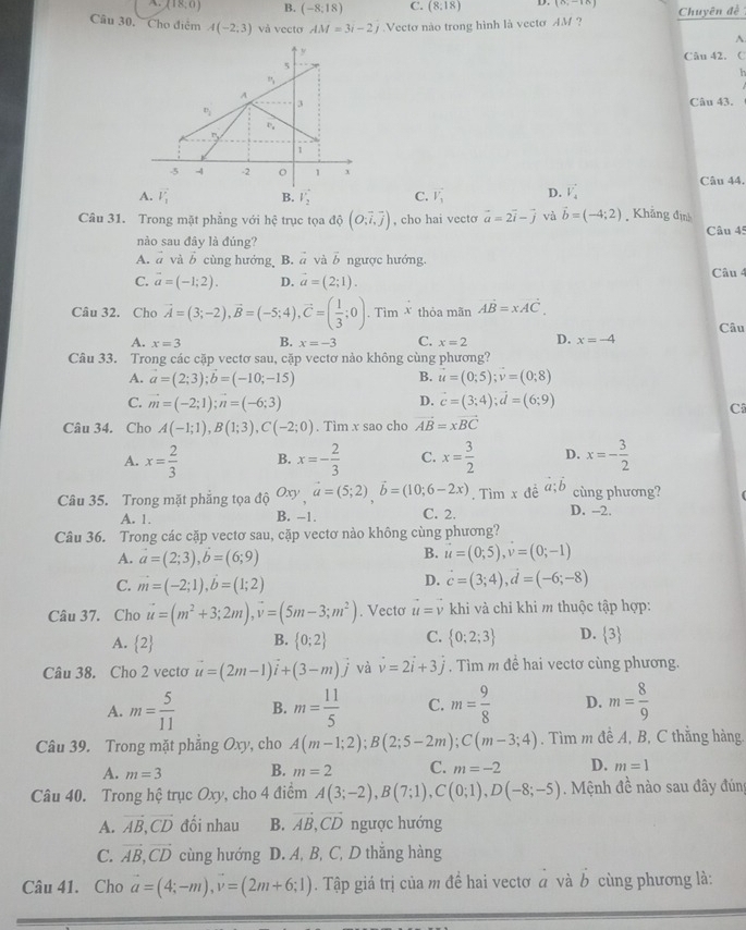 (18;0) B. (-8;18) C. (8,18) D. (8,-10)
Câu 30, Cho điệm A(-2,3) và vecto AM=3i-2j Vectơ nào trong hình là vecto AM ? Chuyên đề
^
Câu 42. C
  
Câu 43.
Câu 44.
A. vector V_1 B. v_2^(2 C. vector V_1) D. vector V_4
Câu 31. Trong mặt phẳng với hệ trục tọa dhat o(O,vector i,vector j) , cho hai vecto vector a=2vector i-vector j và vector b=(-4;2). Khẳng định
Câu 45
nào sau đây là đúng?
A. vector a và b cùng hướng, B. ā và vector b ngược hướng.
C. vector a=(-1;2). D. vector a=(2;1). Câu 4
Câu 32. Cho vector A=(3;-2),vector B=(-5;4),vector C=( 1/3 ;0). Tim x thỏa mãn vector AB=xvector AC.
Câu
A. x=3 B. x=-3 C. x=2 D. x=-4
Câu 33. Trong các cặp vectơ sau, cặp vectơ nảo không cùng phương?
B.
A. a=(2;3);b=(-10;-15) u=(0;5);v=(0;8)
D.
C. vector m=(-2;1);vector n=(-6;3) vector c=(3;4);vector d=(6;9)
C
Câu 34. Cho A(-1;1),B(1;3),C(-2;0). Tìm x sao cho vector AB=xvector BC
A. x= 2/3  B. x=- 2/3  C. x= 3/2  D. x=- 3/2 
Câu 35. Trong mặt phẳng tọa độ C xy,vector a=(5;2),vector b=(10;6-2x). Tìm x đề vector a;vector b cùng phương?
A. 1. B. -1. C. 2. D. -2.
Câu 36. Trong các cặp vectơ sau, cặp vectơ nào không cùng phương?
A. vector a=(2;3),b=(6;9)
B. vector u=(0;5),vector v=(0;-1)
D.
C. vector m=(-2;1),vector b=(1;2) vector c=(3;4),vector d=(-6;-8)
Câu 37. Cho vector u=(m^2+3;2m),vector v=(5m-3;m^2). Vecto vector u=vector v khi và chỉ khi m thuộc tập hợp:
A.  2 B.  0;2 C.  0;2;3 D.  3
Câu 38. Cho 2 vecto vector u=(2m-1)vector i+(3-m)vector j và vector v=2vector i+3j. Tìm m đề hai vectơ cùng phương.
A. m= 5/11  B. m= 11/5  C. m= 9/8  D. m= 8/9 
Câu 39. Trong mặt phẳng Oxy, cho A(m-1;2);B(2;5-2m);C(m-3;4). Tìm m đề A, B, C thắng hàng
A. m=3 B. m=2 C. m=-2 D. m=1
Câu 40. Trong hệ trục Oxy, cho 4 điểm A(3;-2),B(7;1),C(0;1),D(-8;-5) Mệnh đề nào sau đây đúng
A. vector AB,vector CD đối nhau B. vector AB,vector CD ngược hướng
C. vector AB,vector CD cùng hướng D. A, B, C, D thắng hàng
Câu 41. Cho vector a=(4;-m),vector v=(2m+6;1). Tập giá trị của m để hai vectơ ở và b cùng phương là: