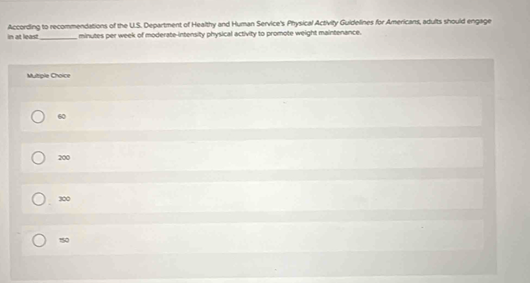 According to recommendations of the U.S. Department of Healthy and Human Service's Physical Activity Guidelines for Americans, adults should engage
in at least_ minutes per week of moderate-intensity physical activity to promote weight maintenance.
Multiple Choice
60
200
300
150