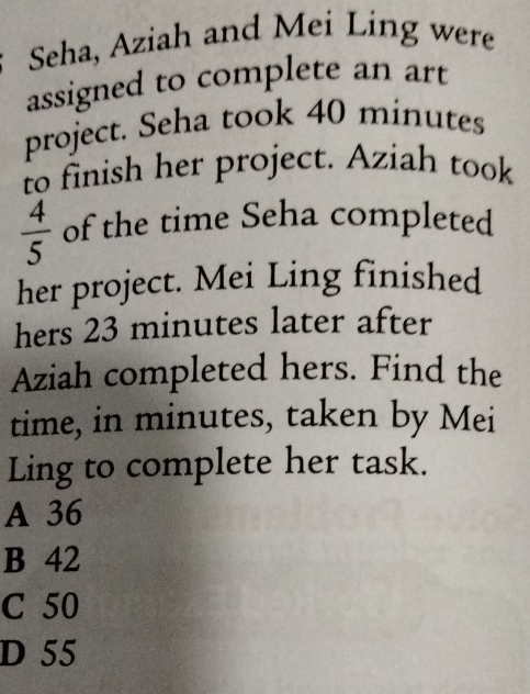 Seha, Aziah and Mei Ling were
assigned to complete an art
project. Seha took 40 minutes
to finish her project. Aziah took
 4/5  of the time Seha completed
her project. Mei Ling finished
hers 23 minutes later after
Aziah completed hers. Find the
time, in minutes, taken by Mei
Ling to complete her task.
A 36
B 42
C 50
D 55