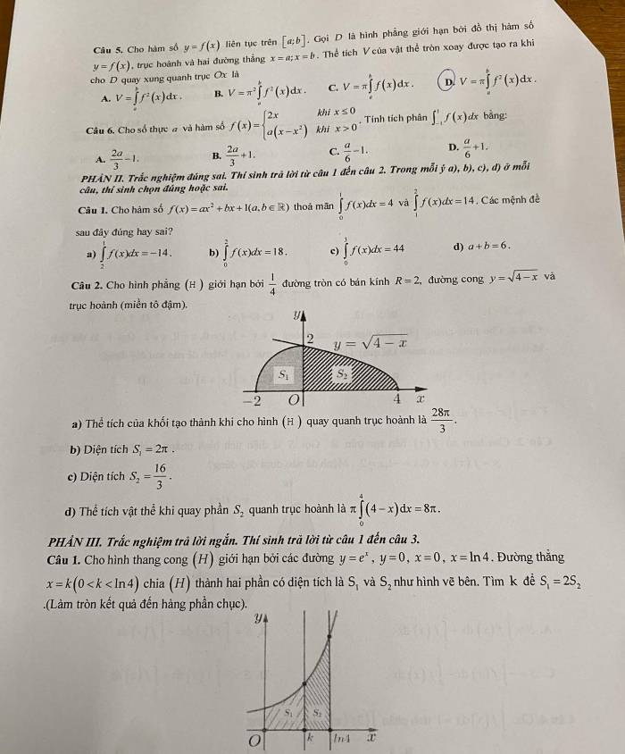 Câu 5, Cho hàm số y=f(x) liên tục trên [a;b]. Gọi D là hình phẳng giới hạn bởi đồ thị hàm số
y=f(x) , trục hoành và hai đường thắng x=a;x=b. Thể tích V của vật thể tròn xoay được tạo ra khi
cho D quay xung quanh trục Ox là
A. V=∈tlimits _a^(bf^2)(x)dx. B. V=π^2∈tlimits _a^(bf^2)(x)dx. C. V=π ∈tlimits _e^(hf(x)dx. D. V=π ∈tlimits _a^bf^2)(x)dx.
khi x≤ 0
Câu 6. Cho số thực # và hàm số f(x)=beginarrayl 2x a(x-x^2)endarray. khi x>0. Tính tích phân ∈t _(-1)^1f(x)dx a bằng:
A.  2a/3 -1. B.  2a/3 +1. C.  a/6 -1. D.  a/6 +1.
PHẢN II. Trắc nghiệm đúng sai. Thí sinh trả lời từ câu 1 đến câu 2. Trong mỗ ja),b),c),d) ở mỗi
câu, thí sinh chọn đúng hoặc sai.
Câu 1. Cho hàm số f(x)=ax^2+bx+1(a,b∈ R) thoá mān ∈tlimits _0^(1f(x)dx=4 và ∈tlimits _1^2f(x)dx=14 , Các mệnh đề
sau đây đúng hay sai?
a) ∈tlimits _2^1f(x)dx=-14. b) ∈tlimits _0^2f(x)dx=18. c) ∈tlimits _0^1f(x)dx=44 d) a+b=6.
Câu 2. Cho hình phẳng (H ) giới hạn bởi frac 1)4 đường tròn có bán kính R=2 :, đường congy=sqrt(4-x) và
trục hoành (miền tô đậm).
y
2 y=sqrt(4-x)
S_1 S_2
-2 O 4 x
a) Thể tích của khối tạo thành khi cho hình (H ) quay quanh trục hoành là  28π /3 .
b) Diện tích S_1=2π .
c) Diện tích S_2= 16/3 .
d) Thể tích vật thể khi quay phần S_2 quanh trục hoành là π ∈tlimits _0^(4(4-x)dx=8π .
PHẢN III. Trắc nghiệm trả lời ngắn. Thí sinh trả lời từ câu 1 đến câu 3.
Câu 1. Cho hình thang cong (H) giới hạn bởi các đường y=e^x),y=0,x=0,x=ln 4. Đường thắng
x=k(0 chia (H) thành hai phần có diện tích là S_1 và S_2 như hình vẽ bên. Tìm k đề S_1=2S_2.(Làm tròn kết quả đến hàng phần chục).