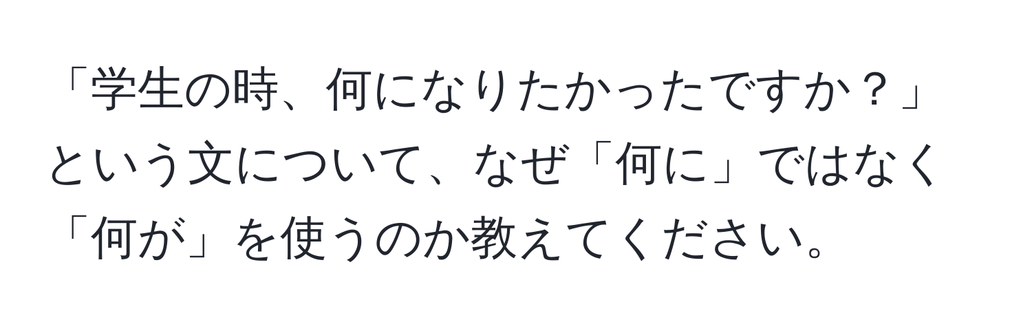 「学生の時、何になりたかったですか？」という文について、なぜ「何に」ではなく「何が」を使うのか教えてください。