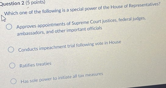 Which one of the following is a special power of the House of Representatives?
Approves appointments of Supreme Court justices, federal judges,
ambassadors, and other important officials
Conducts impeachment trial following vote in House
Ratifies treaties
Has sole power to initiate all tax measures