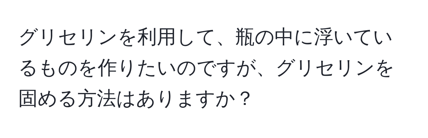 グリセリンを利用して、瓶の中に浮いているものを作りたいのですが、グリセリンを固める方法はありますか？