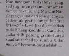 Noe mengamati ayahnya yang 
sedang menyirami tanaman 
menggunakan selang. Menurut Noe, 
air yang keluar dari selang ternyata 
berbentuk grafik fungsi kuadrat
f(x)=-2x^2+4x+6. Jika digambarkan 
pada bidang koordinat Cartesius, 
maka titik potong grafik fungsi 
kuadrat terhadap sumbu X dan 
sumbu Y berturut-turut adalah ....