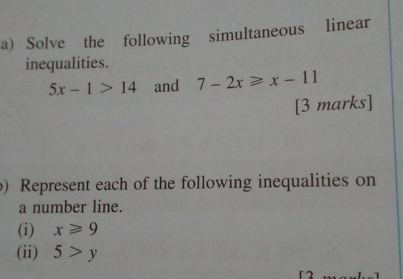 Solve the following simultaneous linear 
inequalities.
5x-1>14 and 7-2x≥slant x-11
[3 marks] 
b) Represent each of the following inequalities on 
a number line. 
(i) x≥slant 9
(ii) 5>y
)