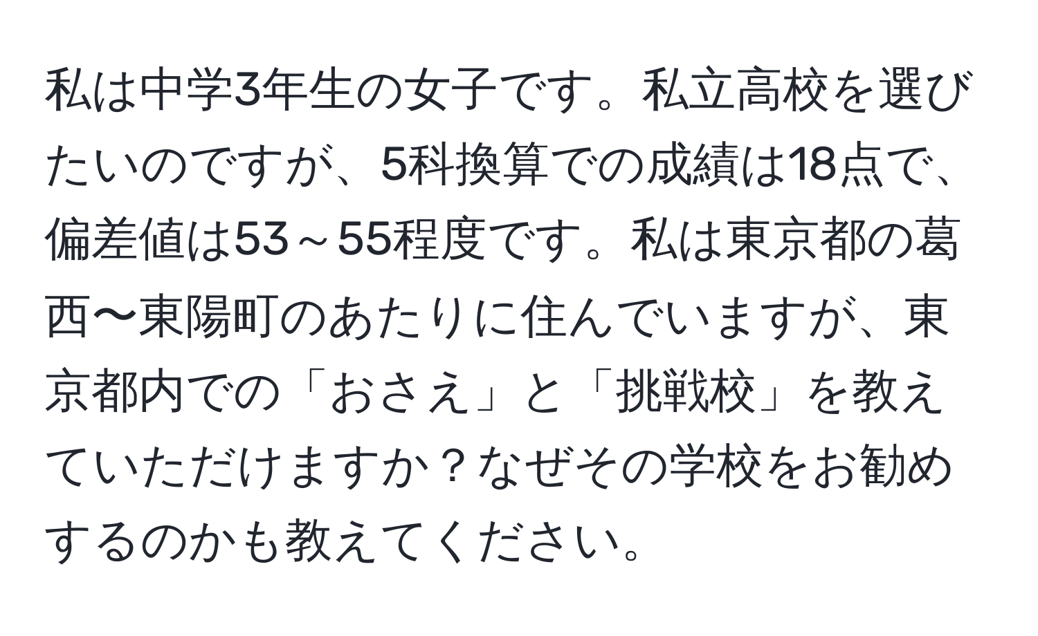 私は中学3年生の女子です。私立高校を選びたいのですが、5科換算での成績は18点で、偏差値は53～55程度です。私は東京都の葛西〜東陽町のあたりに住んでいますが、東京都内での「おさえ」と「挑戦校」を教えていただけますか？なぜその学校をお勧めするのかも教えてください。