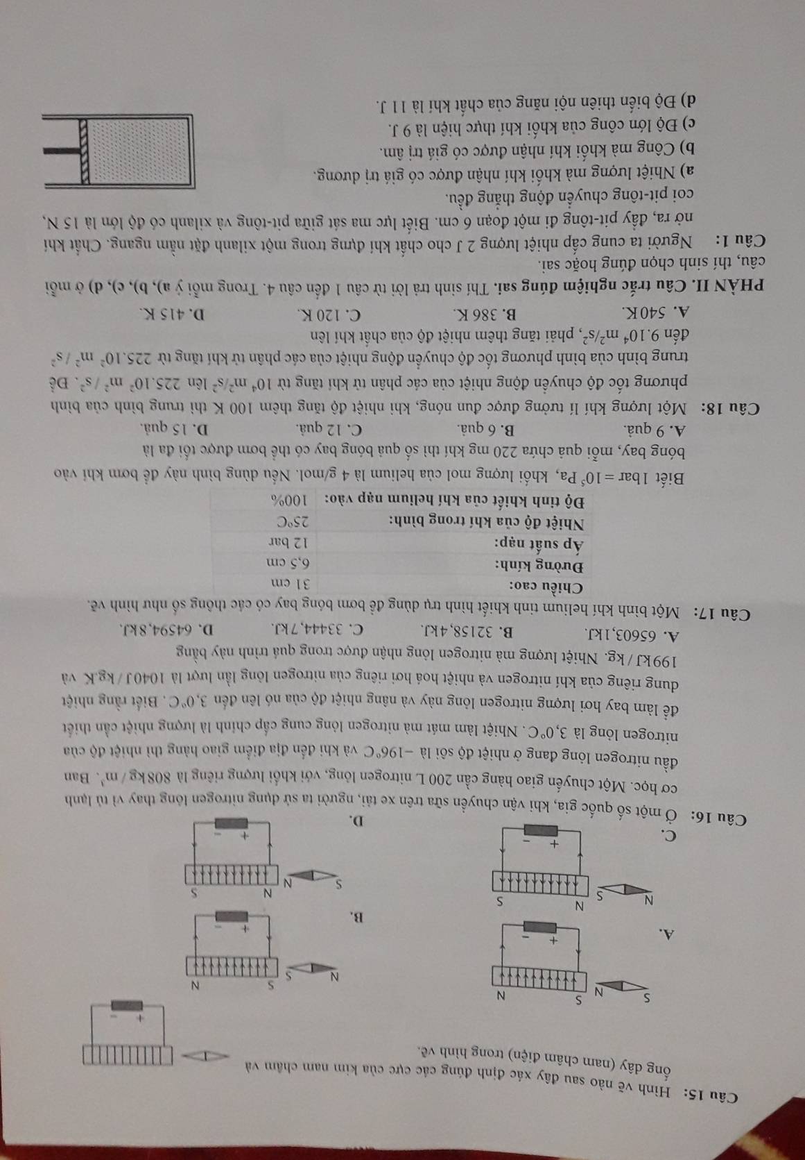 Hình vẽ nào sau đây xác định đúng các cực của kim nam châm và
ống dây (nam châm dihat en) trong hình vê.
s N s N
N s N
A.
+
+
B.
s N
N s
C
D.
Câu 16: Ở một số quốc gia, khi vận chuyển sữa trên xe tải, người ta sử dụng nitrogen lông thay vì tủ lạnh
cơ học. Một chuyến giao hàng cần 200 L nitrogen lông, với khổi lượng riêng là 808kg/m^3. Ban
đầu nitrogen lỏng đang ở nhiệt độ sôi là -196°C và khi đến địa điểm giao hàng thì nhiệt độ của
nitrogen lỏng là 3,0°C. Nhiệt làm mát mà nitrogen lỏng cung cấp chính là lượng nhiệt cần thiết
để làm bay hơi lượng nitrogen lỏng này và nâng nhiệt độ của nó lên đến 3,0°C. Biết rằng nhiệt
dung riêng của khí nitrogen và nhiệt hoá hơi riêng của nitrogen lòng lần lượt là 1040J / kg.K và
199kJ /kg. Nhiệt lượng mà nitrogen lỏng nhận được trong quá trình này bằng
A. 65603,1kJ. B. 32158, 4 kJ. C. 33444, 7 kJ. D. 64594, 8 kJ.
Câu 17: Một bình khí helium tinh khiết hình trụ dùng đề bơm bóng bay có các thông số như hình vẽ.
Chiều cao: 31 cm
Đường kính: 6,5 cm
Áp suất nạp: 12 bar
Nhiệt độ của khí trong bình: 25°C
Độ tinh khiết của khí helium nạp vào: 100%
Biết 1bar=10^5Pa , khối lượng mol của helium là 4 g/mol. Nều dùng bình này để bơm khí vào
bóng bay, mỗi quả chứa 220 mg khí thì số quả bóng bay có thể bơm được tối đa là
A. 9 quả. B. 6 quả. C. 12 quả. D. 15 quả.
Câu 18: Một lượng khí lí tưởng được đun nóng, khi nhiệt độ tăng thêm 100 K thì trung bình của bình
phương tốc độ chuyển động nhiệt của các phân tử khí tăng từ 10^4m^2/s^2 lên 225.10^2m^2/s^2. Để
trung bình của bình phương tốc độ chuyển động nhiệt của các phân tử khí tăng từ 225.10^2m^2/s^2
đến 9.10^4m^2/s^2 , phải tăng thêm nhiệt độ của chất khí lên
A. 540 K. B. 386 K. C. 120 K. D. 415 K.
PHÀN II. Câu trắc nghiệm đúng sai. Thí sinh trả lời từ câu 1 đến câu 4. Trong mỗi ý a), b), c), d) ở mỗi
câu, thí sinh chọn đúng hoặc sai.
Câu 1: Người ta cung cấp nhiệt lượng 2 J cho chất khí đựng trong một xilanh đặt nằm ngang. Chất khí
nở ra, đầy pit-tông đi một đoạn 6 cm. Biết lực ma sát giữa pit-tông và xilanh có độ lớn là 15 N,
coi pit-tông chuyển động thắng đều.
a) Nhiệt lượng mà khối khí nhận được có giá trị dương.
b) Công mà khối khí nhận được có giá trị âm.
c) Độ lớn công của khối khí thực hiện là 9 J.
d) Độ biến thiên nội năng của chất khí là 11 J.