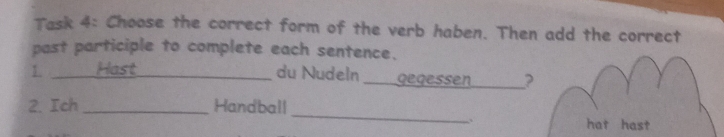 Task 4: Choose the correct form of the verb haben. Then add the correct 
past participle to complete each sentence. 
1. ___ Hast_ 
du Nudeln ___gegessen. _? 
2. Ich _Handball _hat hast 
..