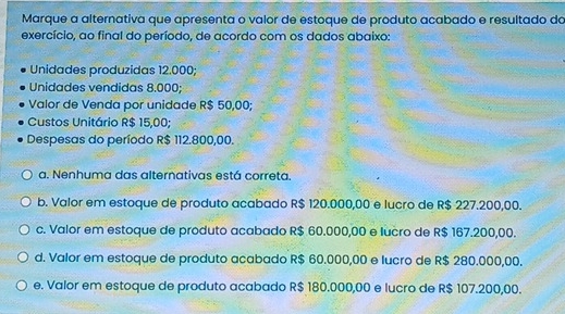 Marque a alternativa que apresenta o valor de estoque de produto acabado e resultado da
exercício, ao final do período, de acordo com os dados abaixo:
Unidades produzidas 12.000;
Unidades vendidas 8.000;
Valor de Venda por unidade R$ 50,00;
Custos Unitário R$ 15,00;
Despesas do período R$ 112.800,00.
a. Nenhuma das alternativas está correta
b. Valor em estoque de produto acabado R$ 120.000,00 e lucro de R$ 227.200,00.
c. Valor em estoque de produto acabado R$ 60.000,00 e lucro de R$ 167.200,00.
d. Valor em estoque de produto acabado R$ 60.000,00 e lucro de R$ 280.000,00.
e. Valor em estoque de produto acabado R$ 180.000,00 e lucro de R$ 107.200,00.