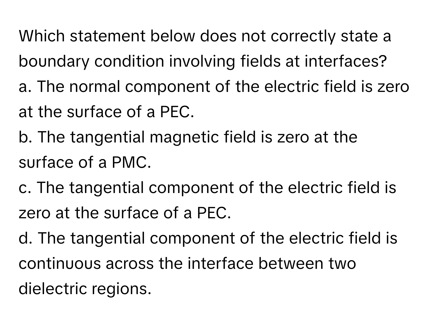 Which statement below does not correctly state a boundary condition involving fields at interfaces?

a. The normal component of the electric field is zero at the surface of a PEC.
b. The tangential magnetic field is zero at the surface of a PMC.
c. The tangential component of the electric field is zero at the surface of a PEC.
d. The tangential component of the electric field is continuous across the interface between two dielectric regions.