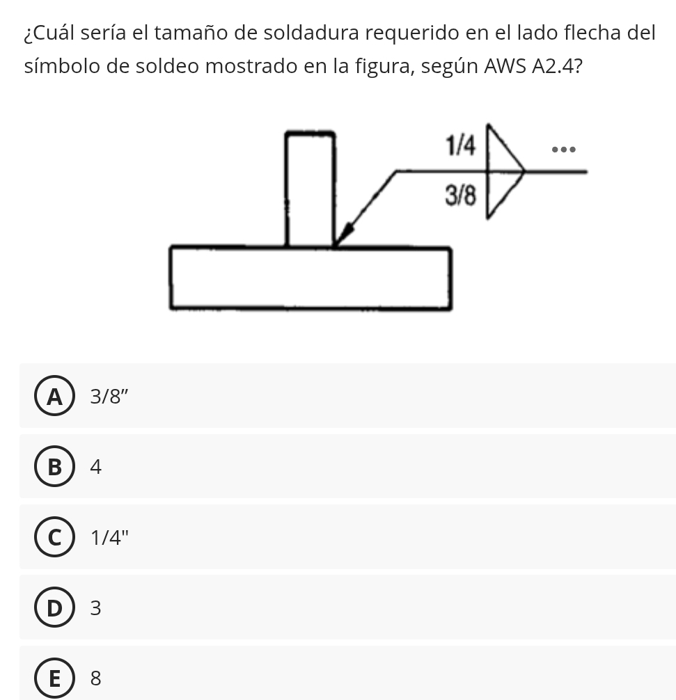 ¿Cuál sería el tamaño de soldadura requerido en el lado flecha del
símbolo de soldeo mostrado en la figura, según AWS A2.4?
A 3/8''
B 4
C 1/4''
D 3
E 8