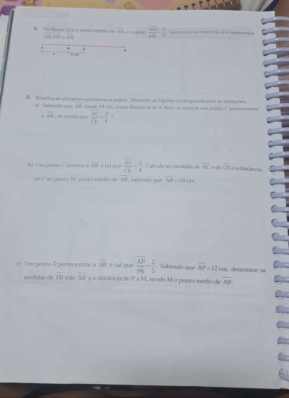 Na figura, Q é o ponto médio de overline AB , e a razão frac overline AMMB= 5/9 . Determine as medidas dos segmentos
overline AM, overline MB C overline AB
M Q
n
6 cm
5. Resolva as situações-problema a seguir. Desenhe as figuras correspondentes às situações. 
a) Sabendo que overline AB mede 14 cm, a que distância de A deve-se marcar um ponto C pertencente 
a overline AB , de modo que frac overline ACoverline CB= 3/4  ？ 
b) Um ponto C interno a overline AB é tal que frac overline ACoverline CB= 3/4 . Calcule as medidas de overline AC e de overline CB e a distância 
de C ao ponto M, ponto médio de overline AB , sabendo que overline AB=56cm. 
c) Um ponto P pertencente a overline AB é tal que frac overline APoverline PB= 2/5 . Sabendo que overline AP=12cm ,determine as 
medidas de overline PB e de overline AB e a distância de P a M, sendo M o ponto médio de overline AB.