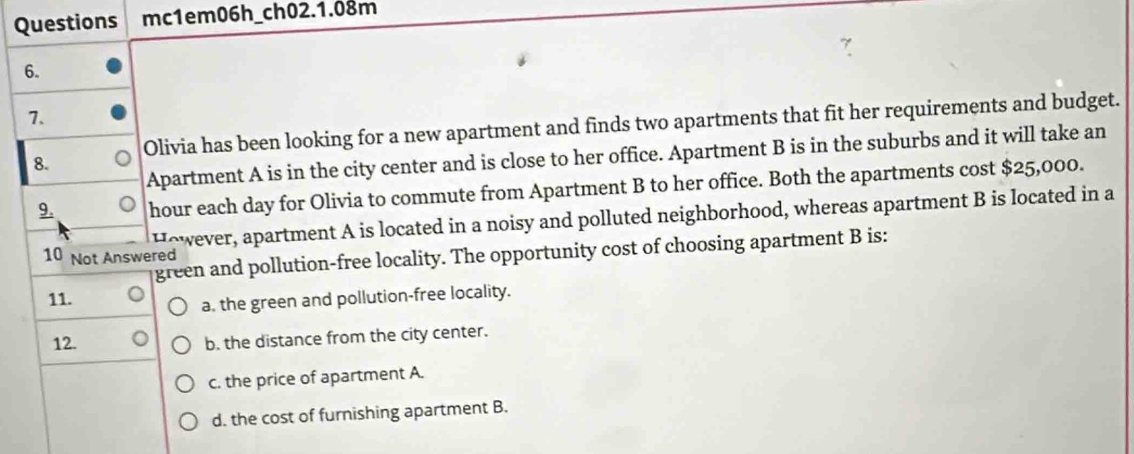 Questions mc1em06h_ch02.1.08m
6.
7.
8. Olivia has been looking for a new apartment and finds two apartments that fit her requirements and budget.
Apartment A is in the city center and is close to her office. Apartment B is in the suburbs and it will take an
9. hour each day for Olivia to commute from Apartment B to her office. Both the apartments cost $25,000.
However, apartment A is located in a noisy and polluted neighborhood, whereas apartment B is located in a
green and pollution-free locality. The opportunity cost of choosing apartment B is:
10 Not Answered
11.
a. the green and pollution-free locality.
12.
b. the distance from the city center.
c. the price of apartment A.
d. the cost of furnishing apartment B.