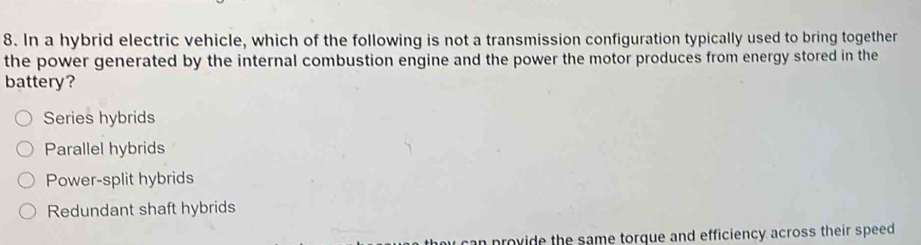 In a hybrid electric vehicle, which of the following is not a transmission configuration typically used to bring together
the power generated by the internal combustion engine and the power the motor produces from energy stored in the
battery?
Series hybrids
Parallel hybrids
Power-split hybrids
Redundant shaft hybrids
y can provide the same torque and efficiency across their speed .