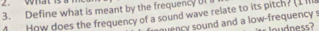 What 
3. Define what is meant by the frequency of a 
How does the frequency of a sound wave relate to its pitch? (1 ''' 
quency sound and a low-frequency s 
loudness?