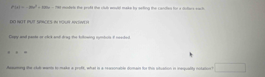 P(x)=-20x^2+320x-780 models the profit the club would make by selling the candles for x dollars each. 
DO NOT PUT SPACES IN YOUR ANSWER 
Copy and paste or click and drag the following symbols if needed. 
Assuming the club wants to make a profit, what is a reasonable domain for this situation in inequality notation? □