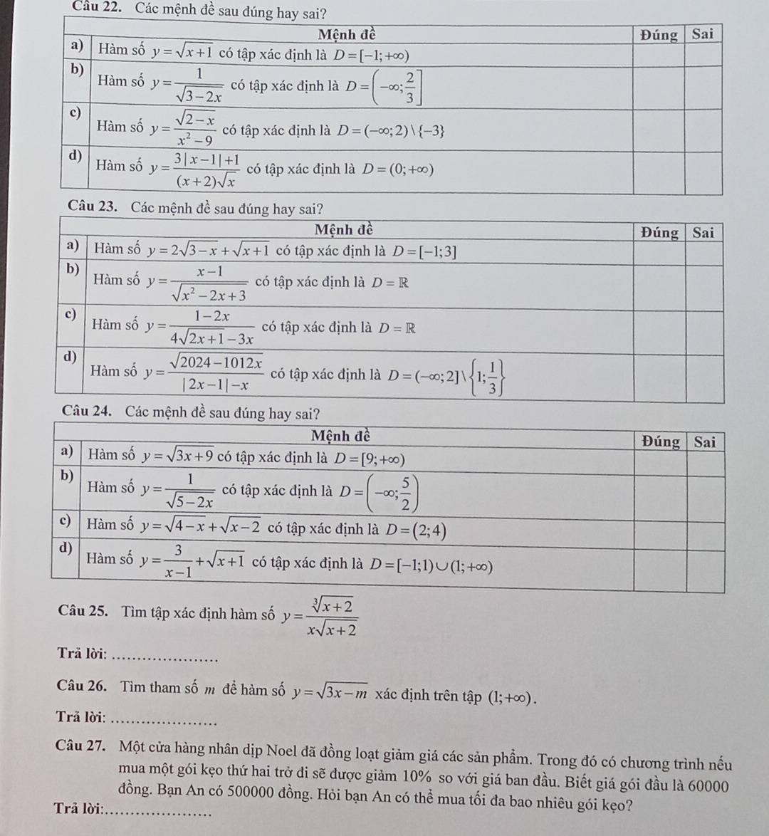 Các mệnh đề sau
Câu 23. Các mệnh đề sau đ
Câu 24. Các mệnh đề sau đúng h
Câu 25. Tìm tập xác định hàm số y= (sqrt[3](x+2))/xsqrt(x+2) 
Trã lời:_
Câu 26. Tìm tham số m để hàm số y=sqrt(3x-m) xác định trên that ap(1;+∈fty ).
Trã lời:_
Câu 27. Một cửa hàng nhân dịp Noel đã đồng loạt giảm giá các sản phẩm. Trong đó có chương trình nếu
mua một gói kẹo thứ hai trở đi sẽ được giảm 10% so với giá ban đầu. Biết giá gói đầu là 60000
đồng. Bạn An có 500000 đồng. Hỏi bạn An có thể mua tối đa bao nhiêu gói kẹo?
Trả lời:_