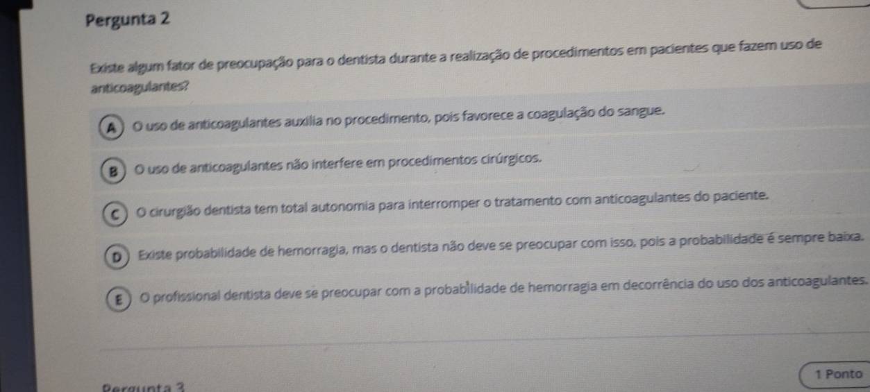 Pergunta 2
Existe algum fator de preocupação para o dentista durante a realização de procedimentos em pacientes que fazem uso de
anticoagulantes?
A ) O uso de anticoagulantes auxilia no procedimento, pois favorece a coagulação do sangue.
B ) O uso de anticoagulantes não interfere em procedimentos cirúrgicos.
C ) O cirurgião dentista tem total autonomia para interromper o tratamento com anticoagulantes do paciente.
D ) Existe probabilidade de hemorragia, mas o dentista não deve se preocupar com isso, pois a probabilidade é sempre baixa.
) O profissional dentista deve se preocupar com a probabilidade de hemorragia em decorrência do uso dos anticoagulantes.
1 Ponto
Rergunta 3