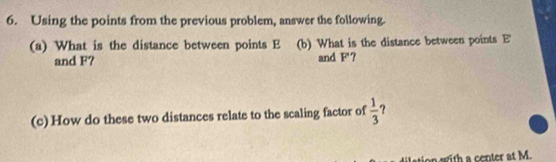 Using the points from the previous problem, answer the following. 
(a) What is the distance between points E (b) What is the distance between points E
and F? and F'? 
(c) How do these two distances relate to the scaling factor of  1/3 
on with a center at M.