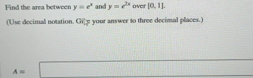 Find the area between y=e^x and y=e^(2x) over [0,1]. 
(Use decimal notation. Gife your answer to three decimal places.) 
□
Aapprox □