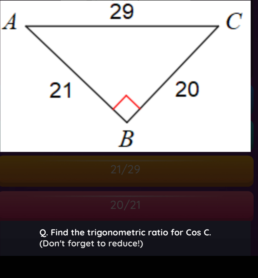 21/29
20/21
Q. Find the trigonometric ratio for Cos C.
(Don't forget to reduce!)